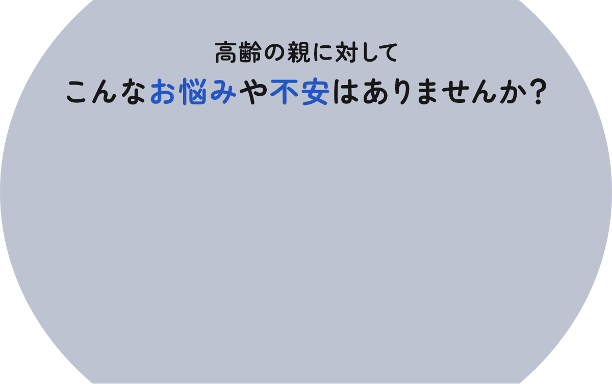 高齢の親に対してこんなお悩みや不安はありませんか?